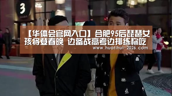 【华体会官网入口】合肥95后琵琶女孩将登春晚 边备战高考边排