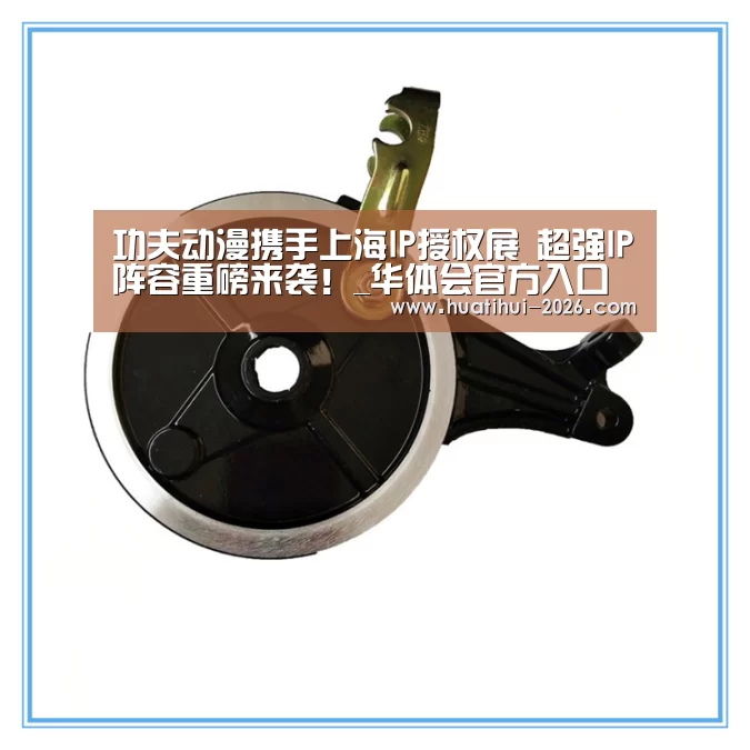 功夫动漫携手上海IP授权展 超强IP阵容重磅来袭!_华体会官方入口(图2) 华体会官网入口